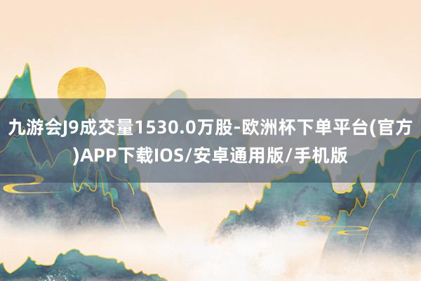 九游会J9成交量1530.0万股-欧洲杯下单平台(官方)APP下载IOS/安卓通用版/手机版