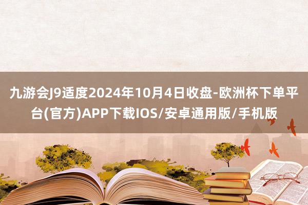 九游会J9适度2024年10月4日收盘-欧洲杯下单平台(官方)APP下载IOS/安卓通用版/手机版