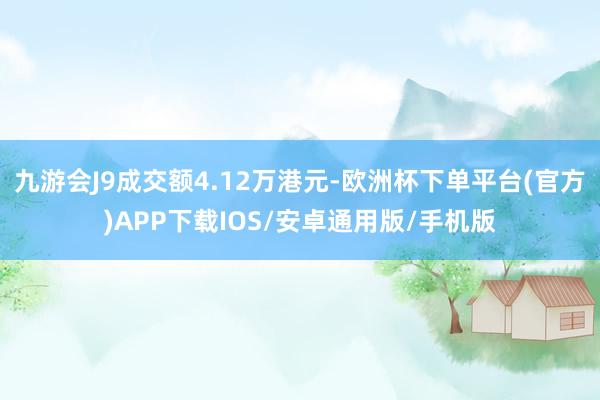 九游会J9成交额4.12万港元-欧洲杯下单平台(官方)APP下载IOS/安卓通用版/手机版