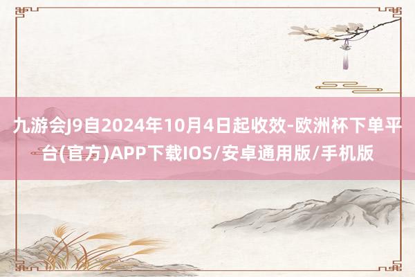 九游会J9自2024年10月4日起收效-欧洲杯下单平台(官方)APP下载IOS/安卓通用版/手机版