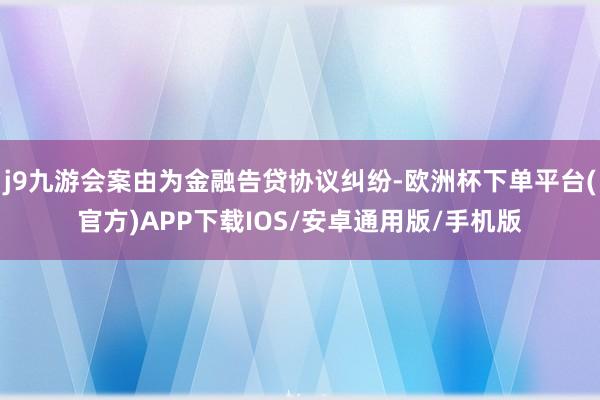 j9九游会案由为金融告贷协议纠纷-欧洲杯下单平台(官方)APP下载IOS/安卓通用版/手机版