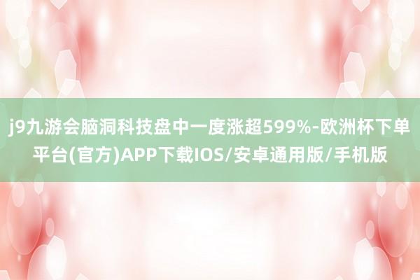 j9九游会脑洞科技盘中一度涨超599%-欧洲杯下单平台(官方)APP下载IOS/安卓通用版/手机版