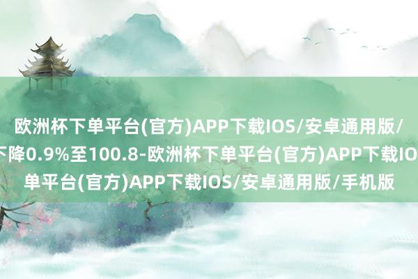 欧洲杯下单平台(官方)APP下载IOS/安卓通用版/手机版好意思元指数下降0.9%至100.8-欧洲杯下单平台(官方)APP下载IOS/安卓通用版/手机版