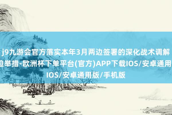 j9九游会官方落实本年3月两边签署的深化战术调解公约的蹙迫举措-欧洲杯下单平台(官方)APP下载IOS/安卓通用版/手机版