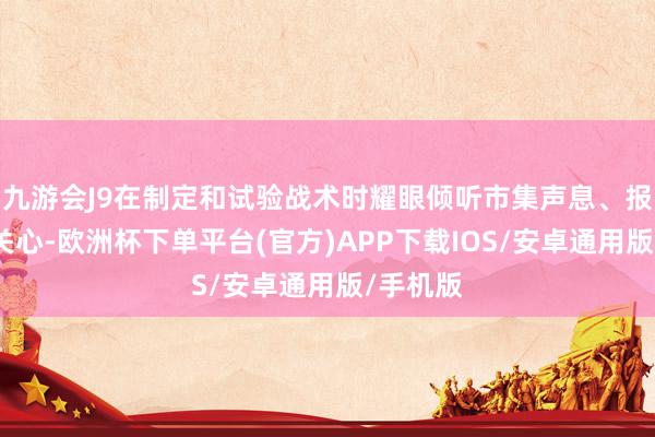 九游会J9在制定和试验战术时耀眼倾听市集声息、报告社会关心-欧洲杯下单平台(官方)APP下载IOS/安卓通用版/手机版