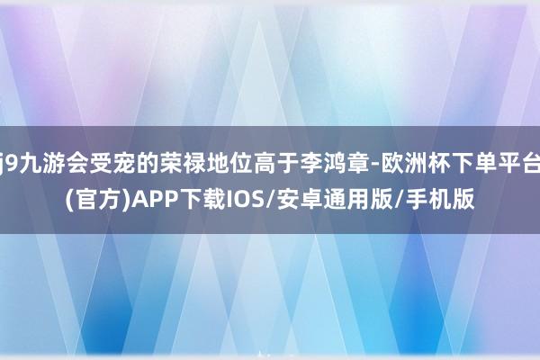 j9九游会受宠的荣禄地位高于李鸿章-欧洲杯下单平台(官方)APP下载IOS/安卓通用版/手机版