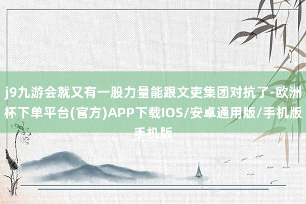 j9九游会就又有一股力量能跟文吏集团对抗了-欧洲杯下单平台(官方)APP下载IOS/安卓通用版/手机版