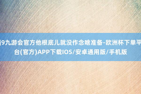 j9九游会官方他根底儿就没作念啥准备-欧洲杯下单平台(官方)APP下载IOS/安卓通用版/手机版