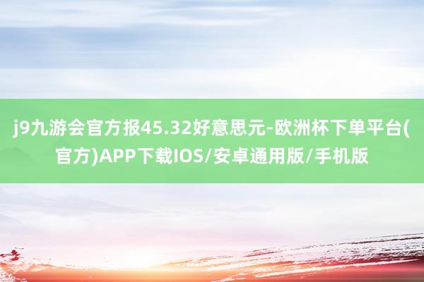 j9九游会官方报45.32好意思元-欧洲杯下单平台(官方)APP下载IOS/安卓通用版/手机版