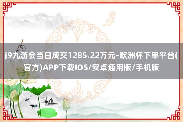 j9九游会当日成交1285.22万元-欧洲杯下单平台(官方)APP下载IOS/安卓通用版/手机版