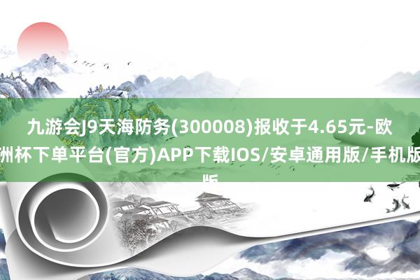 九游会J9天海防务(300008)报收于4.65元-欧洲杯下单平台(官方)APP下载IOS/安卓通用版/手机版