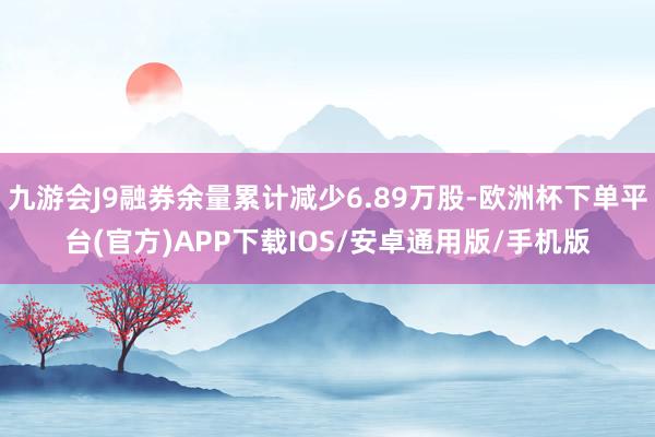 九游会J9融券余量累计减少6.89万股-欧洲杯下单平台(官方)APP下载IOS/安卓通用版/手机版