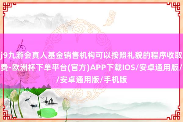 j9九游会真人基金销售机构可以按照礼貌的程序收取转托管费-欧洲杯下单平台(官方)APP下载IOS/安卓通用版/手机版