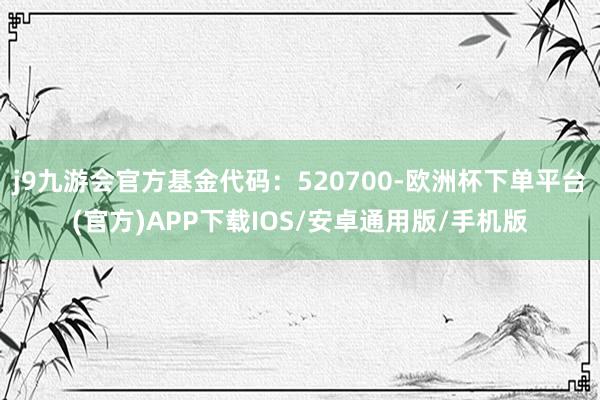 j9九游会官方基金代码：520700-欧洲杯下单平台(官方)APP下载IOS/安卓通用版/手机版