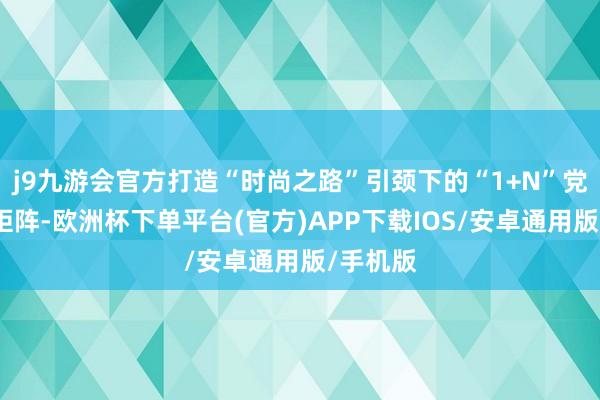 j9九游会官方打造“时尚之路”引颈下的“1+N”党建品牌矩阵-欧洲杯下单平台(官方)APP下载IOS/安卓通用版/手机版