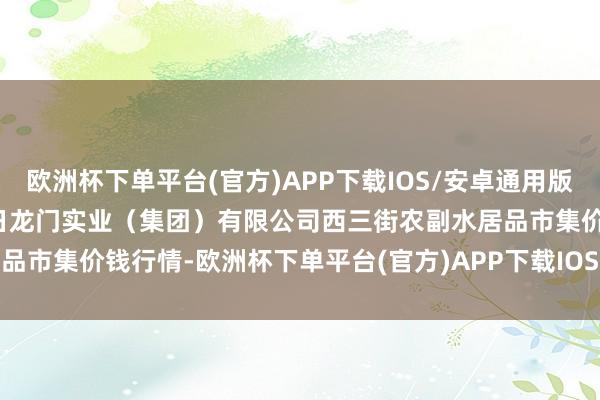 欧洲杯下单平台(官方)APP下载IOS/安卓通用版/手机版2024年10月16日龙门实业（集团）有限公司西三街农副水居品市集价钱行情-欧洲杯下单平台(官方)APP下载IOS/安卓通用版/手机版