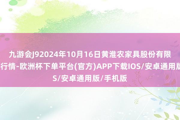 九游会J92024年10月16日黄淮农家具股份有限公司价钱行情-欧洲杯下单平台(官方)APP下载IOS/安卓通用版/手机版