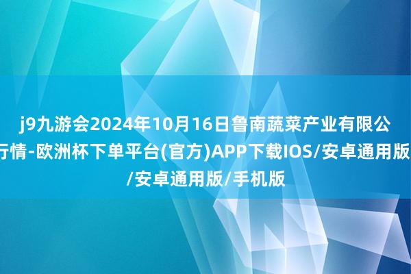 j9九游会2024年10月16日鲁南蔬菜产业有限公司价钱行情-欧洲杯下单平台(官方)APP下载IOS/安卓通用版/手机版