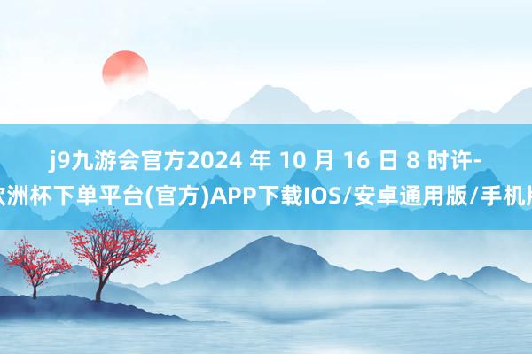 j9九游会官方2024 年 10 月 16 日 8 时许-欧洲杯下单平台(官方)APP下载IOS/安卓通用版/手机版