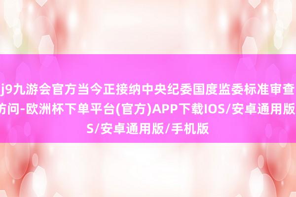 j9九游会官方当今正接纳中央纪委国度监委标准审查和监察访问-欧洲杯下单平台(官方)APP下载IOS/安卓通用版/手机版