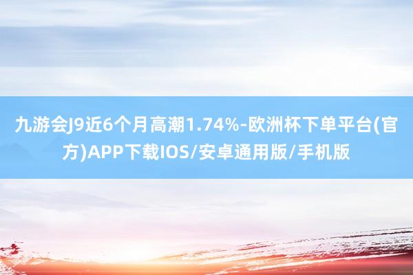 九游会J9近6个月高潮1.74%-欧洲杯下单平台(官方)APP下载IOS/安卓通用版/手机版