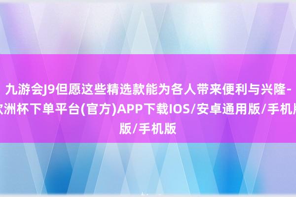 九游会J9但愿这些精选款能为各人带来便利与兴隆-欧洲杯下单平台(官方)APP下载IOS/安卓通用版/手机版