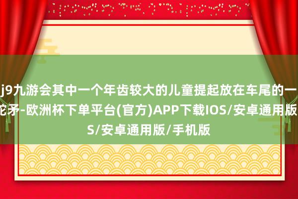 j9九游会其中一个年齿较大的儿童提起放在车尾的一把上膛蛇矛-欧洲杯下单平台(官方)APP下载IOS/安卓通用版/手机版