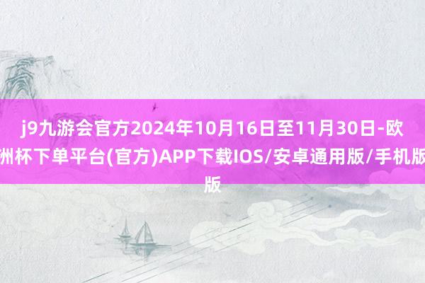 j9九游会官方2024年10月16日至11月30日-欧洲杯下单平台(官方)APP下载IOS/安卓通用版/手机版