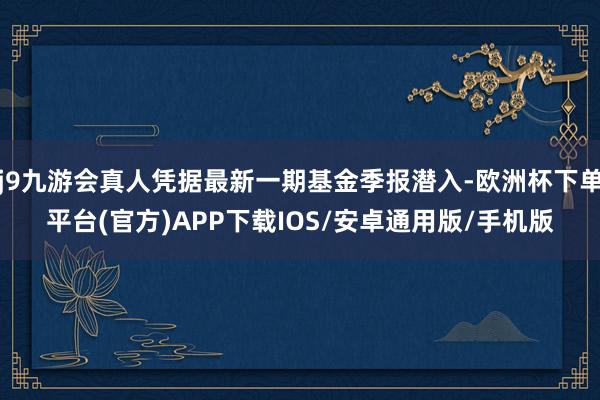 j9九游会真人凭据最新一期基金季报潜入-欧洲杯下单平台(官方)APP下载IOS/安卓通用版/手机版