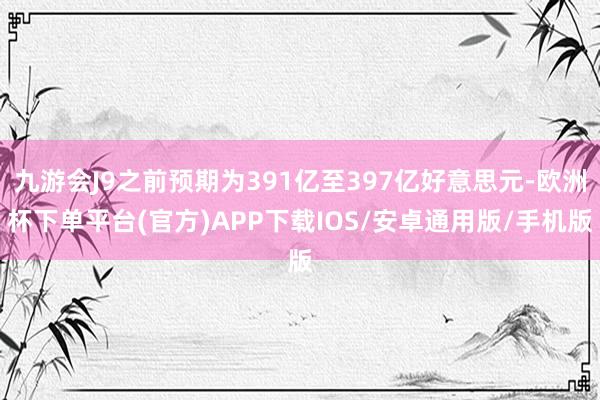 九游会J9之前预期为391亿至397亿好意思元-欧洲杯下单平台(官方)APP下载IOS/安卓通用版/手机版