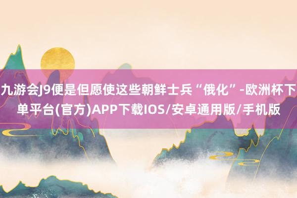 九游会J9便是但愿使这些朝鲜士兵“俄化”-欧洲杯下单平台(官方)APP下载IOS/安卓通用版/手机版