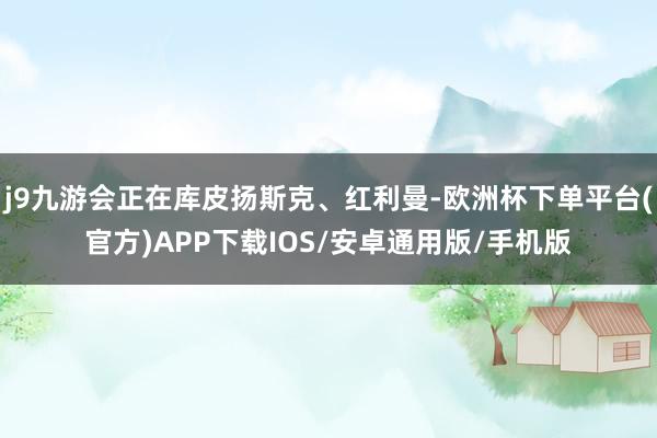 j9九游会正在库皮扬斯克、红利曼-欧洲杯下单平台(官方)APP下载IOS/安卓通用版/手机版