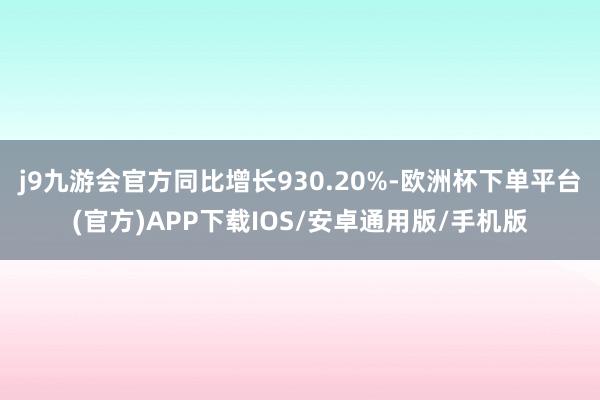 j9九游会官方同比增长930.20%-欧洲杯下单平台(官方)APP下载IOS/安卓通用版/手机版