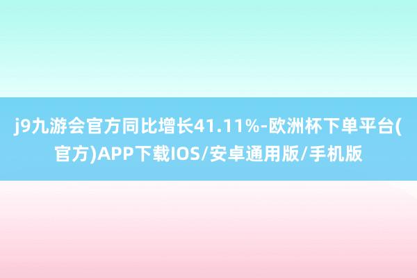 j9九游会官方同比增长41.11%-欧洲杯下单平台(官方)APP下载IOS/安卓通用版/手机版