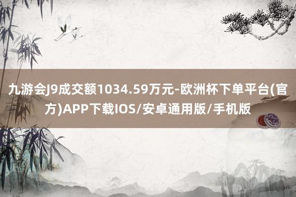 九游会J9成交额1034.59万元-欧洲杯下单平台(官方)APP下载IOS/安卓通用版/手机版