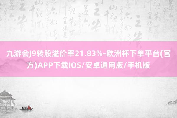 九游会J9转股溢价率21.83%-欧洲杯下单平台(官方)APP下载IOS/安卓通用版/手机版