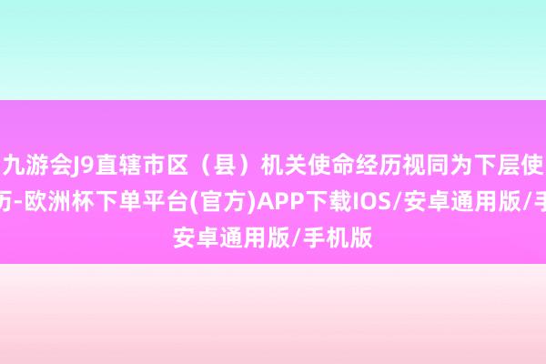 九游会J9直辖市区（县）机关使命经历视同为下层使命经历-欧洲杯下单平台(官方)APP下载IOS/安卓通用版/手机版