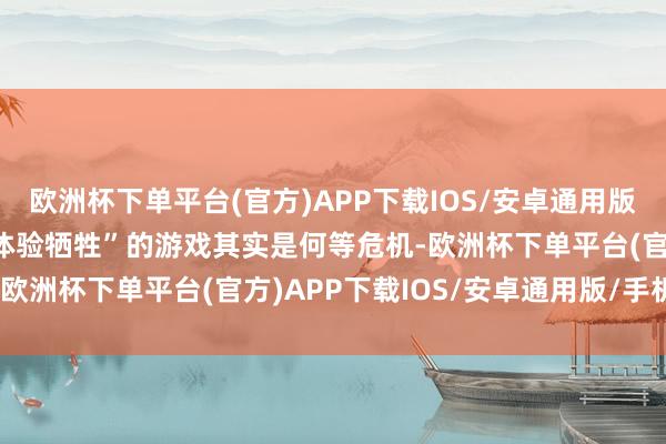 欧洲杯下单平台(官方)APP下载IOS/安卓通用版/手机版可见这种所谓“体验牺牲”的游戏其实是何等危机-欧洲杯下单平台(官方)APP下载IOS/安卓通用版/手机版