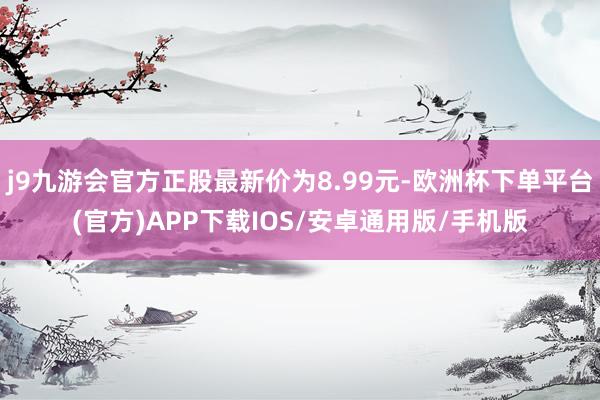 j9九游会官方正股最新价为8.99元-欧洲杯下单平台(官方)APP下载IOS/安卓通用版/手机版