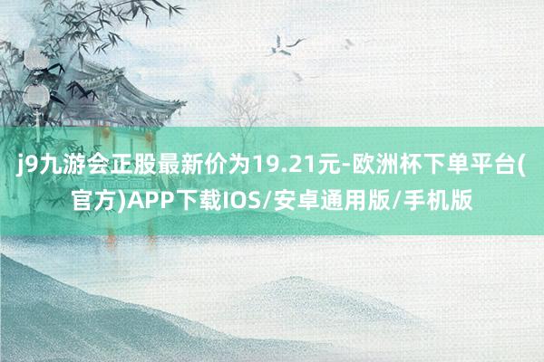 j9九游会正股最新价为19.21元-欧洲杯下单平台(官方)APP下载IOS/安卓通用版/手机版