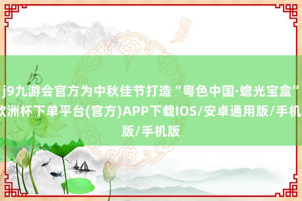 j9九游会官方为中秋佳节打造“粤色中国·蟾光宝盒”-欧洲杯下单平台(官方)APP下载IOS/安卓通用版/手机版