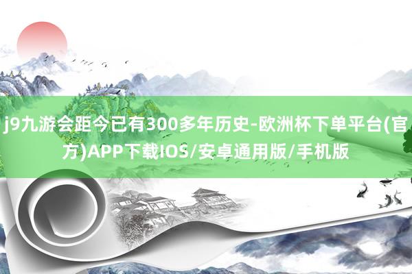 j9九游会距今已有300多年历史-欧洲杯下单平台(官方)APP下载IOS/安卓通用版/手机版