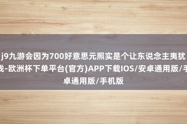 j9九游会因为700好意思元照实是个让东说念主夷犹的价钱-欧洲杯下单平台(官方)APP下载IOS/安卓通用版/手机版