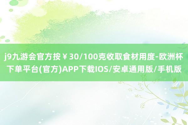 j9九游会官方按￥30/100克收取食材用度-欧洲杯下单平台(官方)APP下载IOS/安卓通用版/手机版