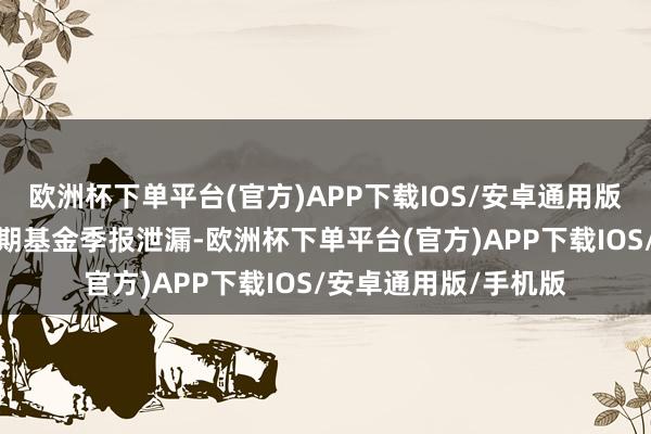 欧洲杯下单平台(官方)APP下载IOS/安卓通用版/手机版凭据最新一期基金季报泄漏-欧洲杯下单平台(官方)APP下载IOS/安卓通用版/手机版