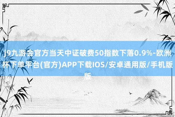 j9九游会官方当天中证破费50指数下落0.9%-欧洲杯下单平台(官方)APP下载IOS/安卓通用版/手机版