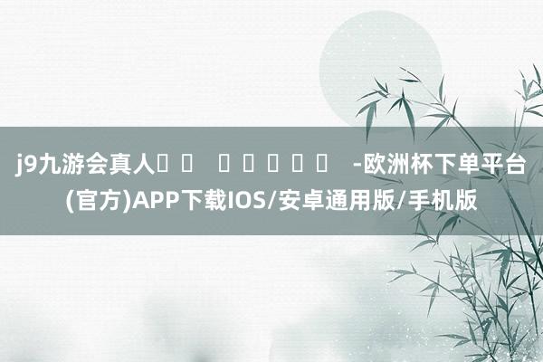 j9九游会真人		  					  -欧洲杯下单平台(官方)APP下载IOS/安卓通用版/手机版