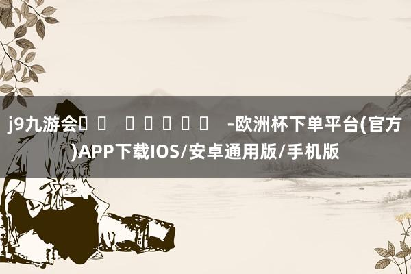 j9九游会		  					  -欧洲杯下单平台(官方)APP下载IOS/安卓通用版/手机版