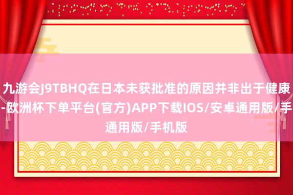 九游会J9TBHQ在日本未获批准的原因并非出于健康担忧-欧洲杯下单平台(官方)APP下载IOS/安卓通用版/手机版