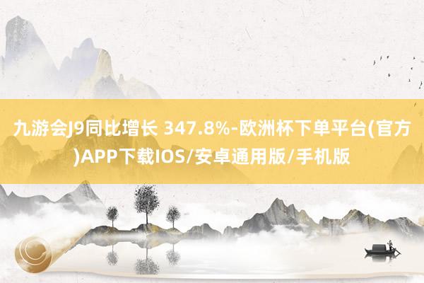 九游会J9同比增长 347.8%-欧洲杯下单平台(官方)APP下载IOS/安卓通用版/手机版